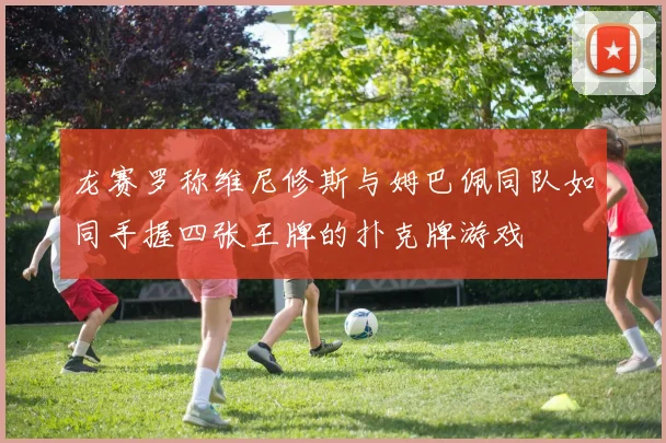 龙赛罗称维尼修斯与姆巴佩同队如同手握四张王牌的扑克牌游戏