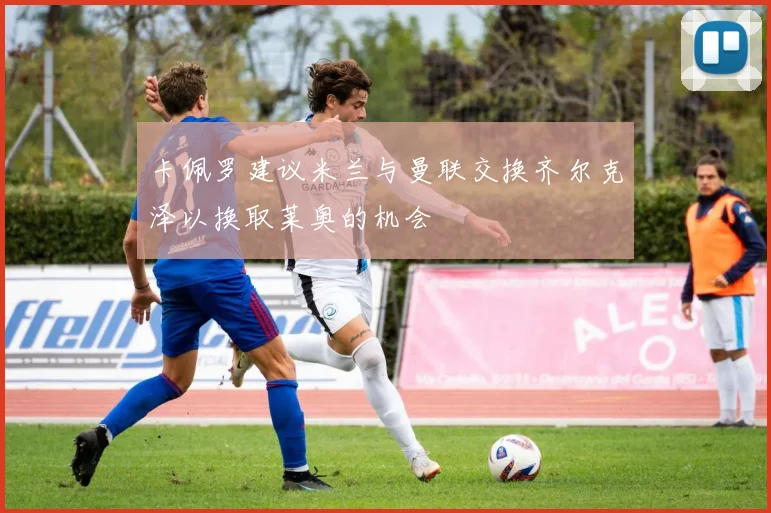 卡佩罗建议米兰与曼联交换齐尔克泽以换取莱奥的机会