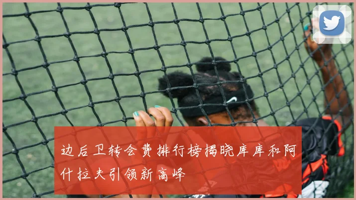 边后卫转会费排行榜揭晓库库和阿什拉夫引领新高峰