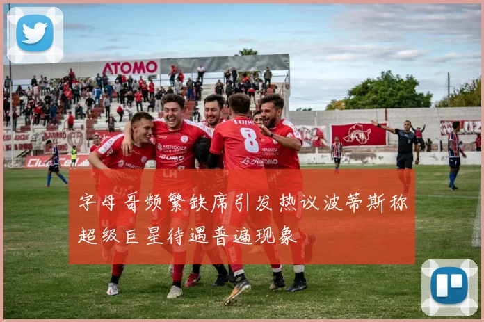 字母哥频繁缺席引发热议波蒂斯称超级巨星待遇普遍现象