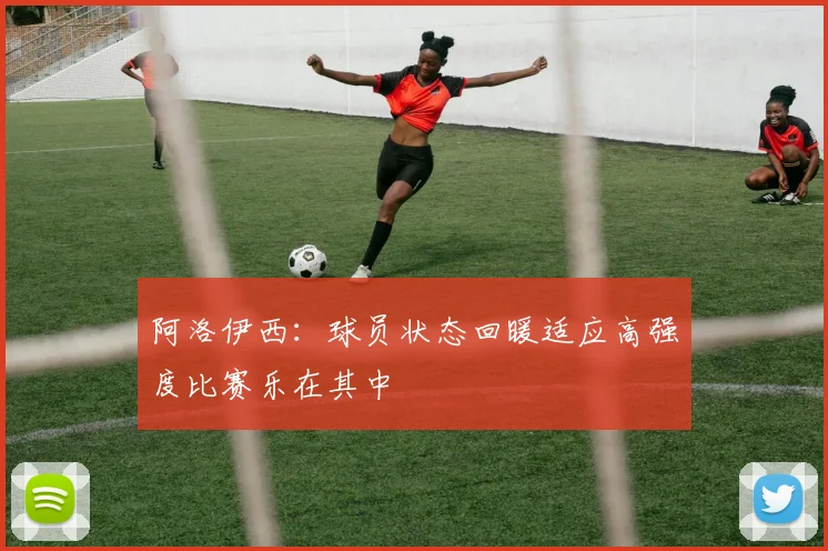 阿洛伊西：球员状态回暖适应高强度比赛乐在其中