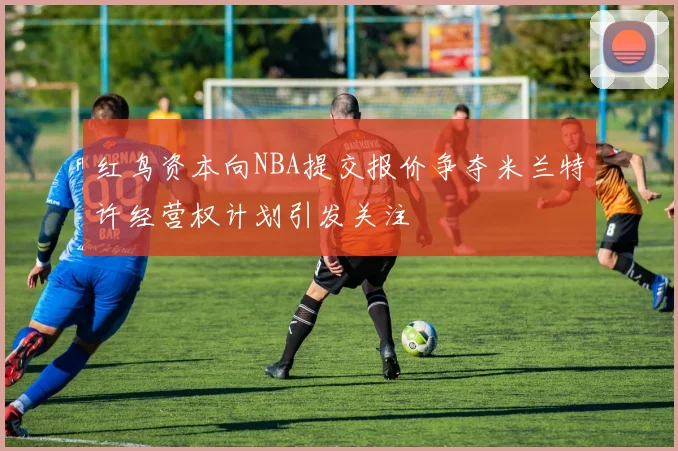 红鸟资本向NBA提交报价争夺米兰特许经营权计划引发关注