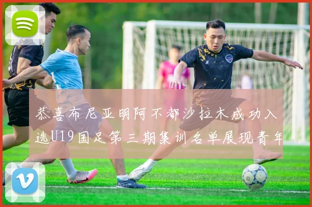 恭喜布尼亚明阿不都沙拉木成功入选U19国足第三期集训名单展现青年才俊风采