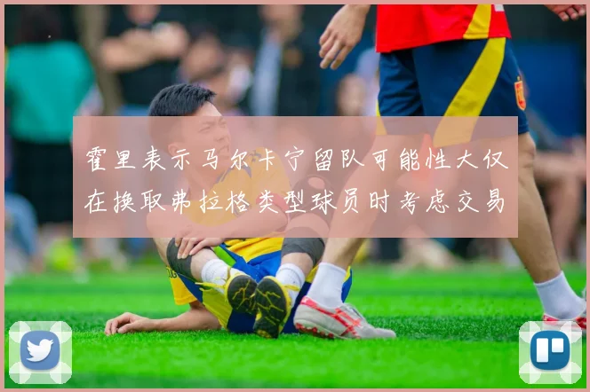 霍里表示马尔卡宁留队可能性大仅在换取弗拉格类型球员时考虑交易