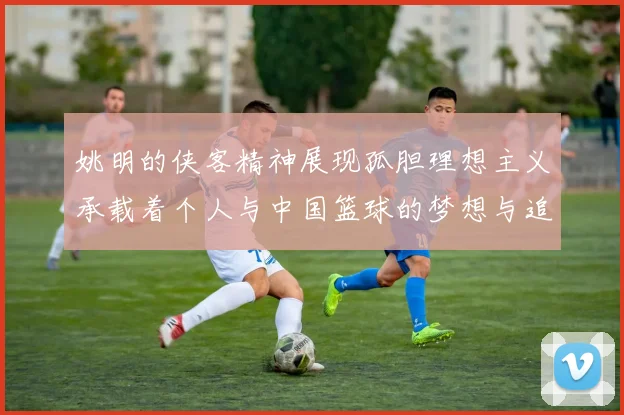 姚明的侠客精神展现孤胆理想主义承载着个人与中国篮球的梦想与追求