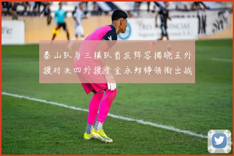 泰山队与三镇队首发阵容揭晓五外援对决四外援于金永郑铮领衔出战