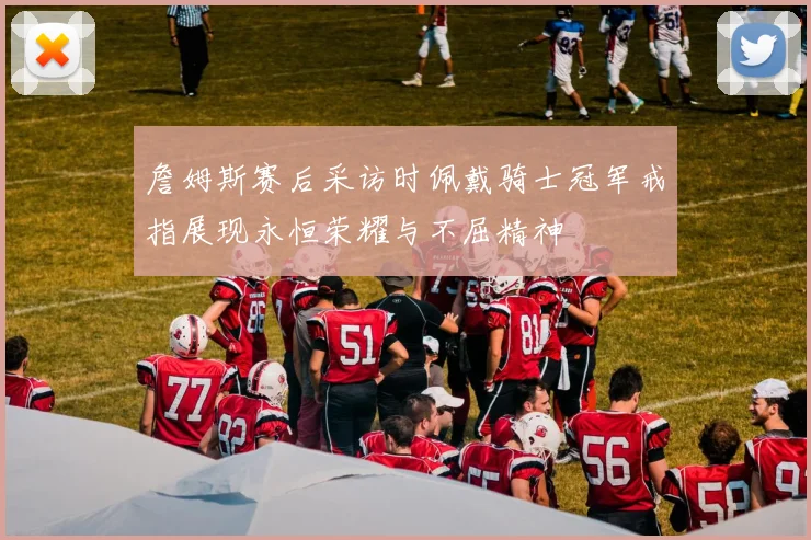 詹姆斯赛后采访时佩戴骑士冠军戒指展现永恒荣耀与不屈精神