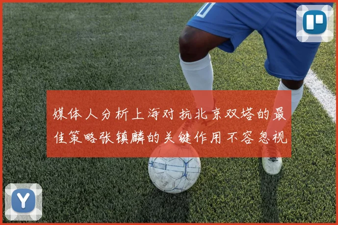 媒体人分析上海对抗北京双塔的最佳策略张镇麟的关键作用不容忽视