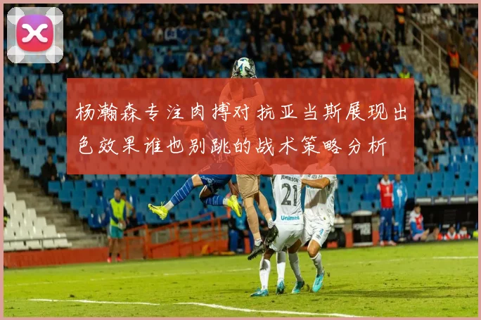 杨瀚森专注肉搏对抗亚当斯展现出色效果谁也别跳的战术策略分析