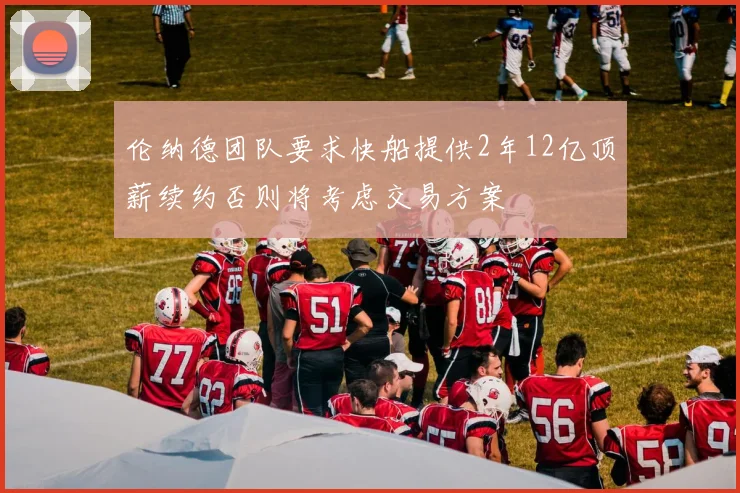 伦纳德团队要求快船提供2年12亿顶薪续约否则将考虑交易方案