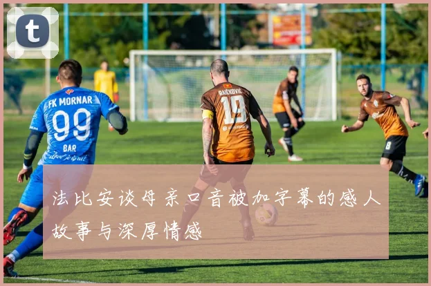 法比安谈母亲口音被加字幕的感人故事与深厚情感