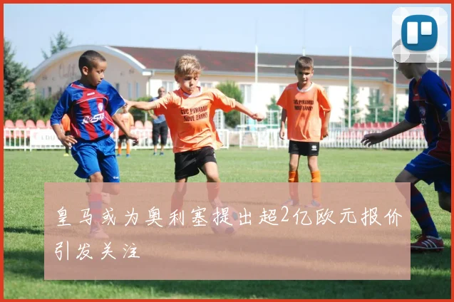 皇马或为奥利塞提出超2亿欧元报价引发关注