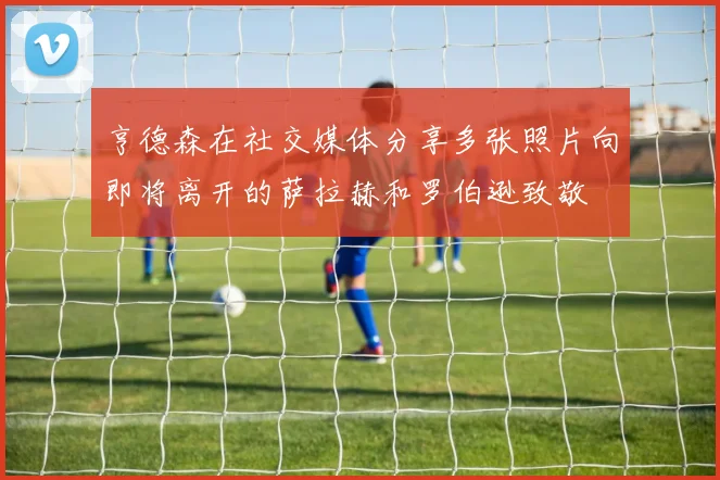 亨德森在社交媒体分享多张照片向即将离开的萨拉赫和罗伯逊致敬