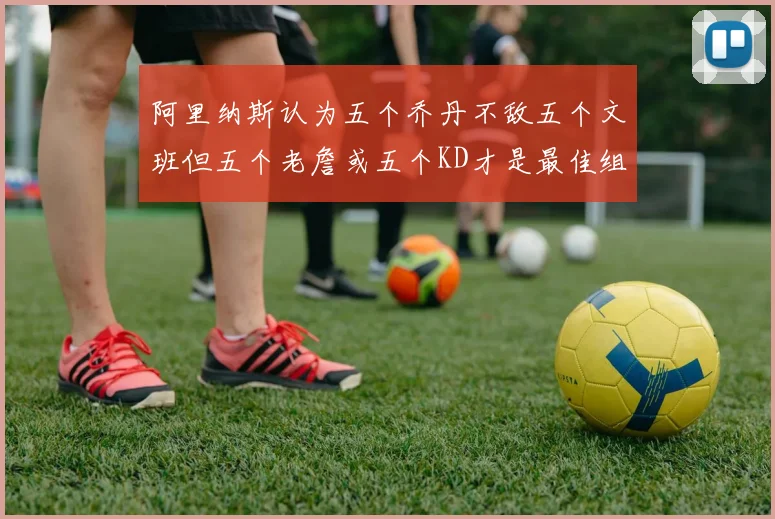 阿里纳斯认为五个乔丹不敌五个文班但五个老詹或五个KD才是最佳组合