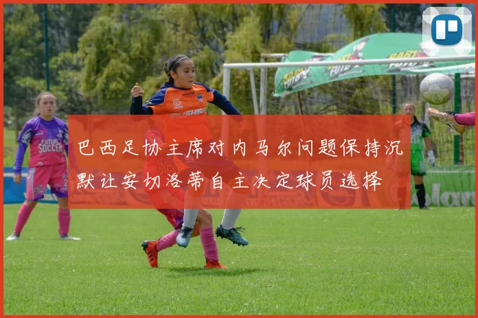 巴西足协主席对内马尔问题保持沉默让安切洛蒂自主决定球员选择