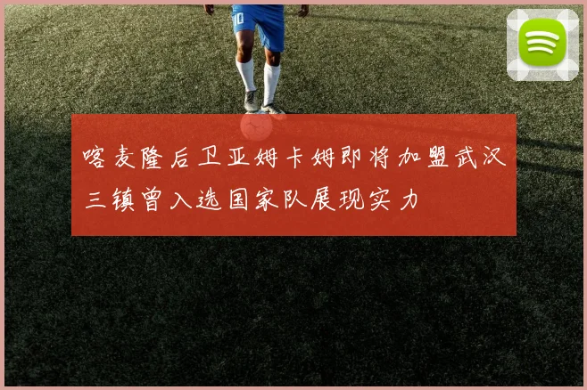 喀麦隆后卫亚姆卡姆即将加盟武汉三镇曾入选国家队展现实力