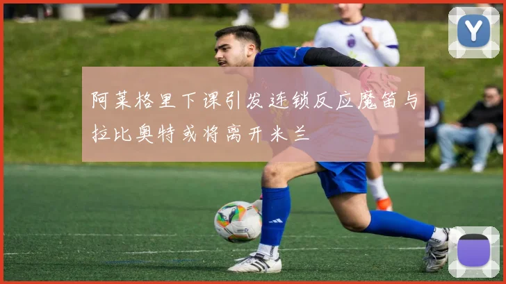 阿莱格里下课引发连锁反应魔笛与拉比奥特或将离开米兰