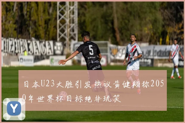 日本U23大胜引发热议黄健翔称2050年世界杯目标绝非玩笑
