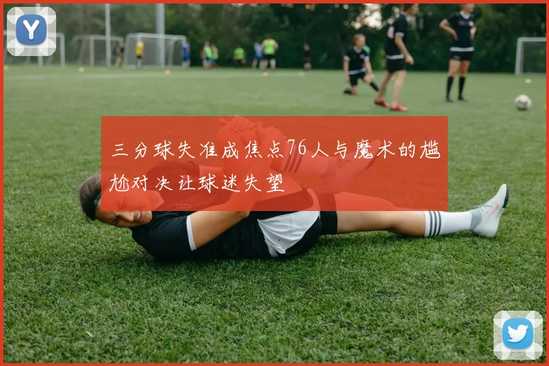 三分球失准成焦点76人与魔术的尴尬对决让球迷失望