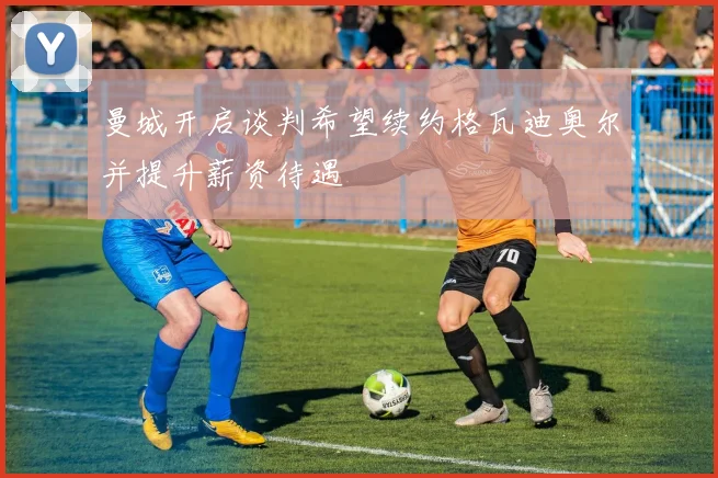 曼城开启谈判希望续约格瓦迪奥尔并提升薪资待遇