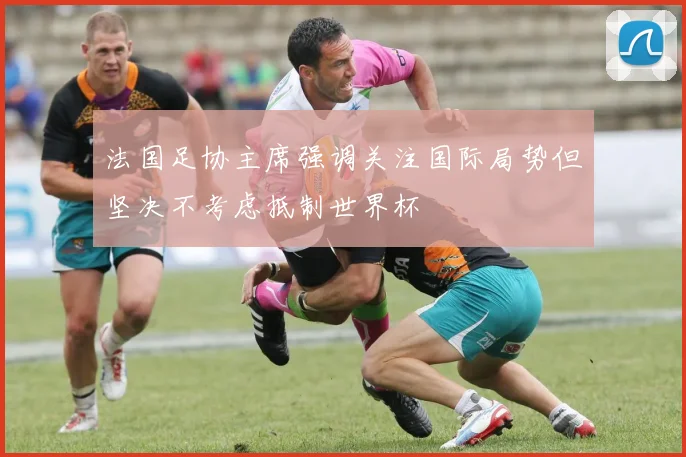 法国足协主席强调关注国际局势但坚决不考虑抵制世界杯