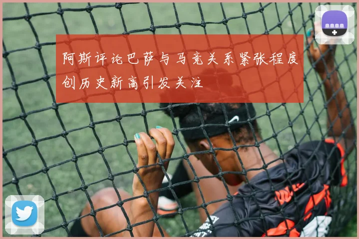 阿斯评论巴萨与马竞关系紧张程度创历史新高引发关注