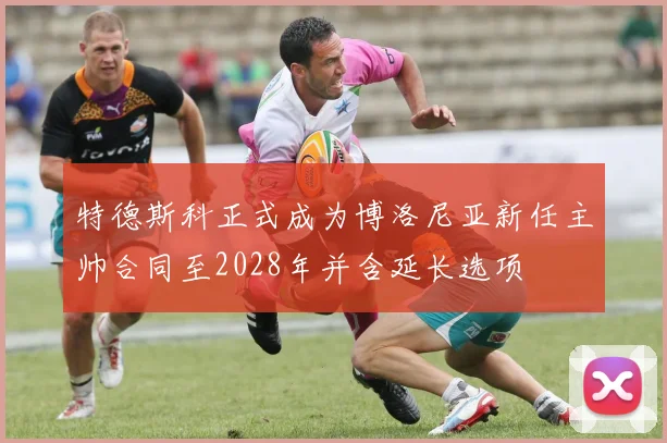 特德斯科正式成为博洛尼亚新任主帅合同至2028年并含延长选项